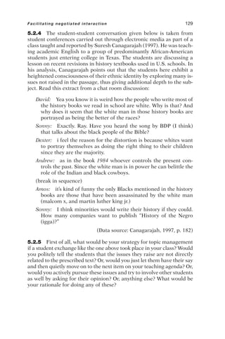 5.2.4 The student-student conversation given below is taken from
student conferences carried out through electronic media as part of a
class taught and reported by Suresh Canagarajah (1997). He was teach-
ing academic English to a group of predominantly African-American
students just entering college in Texas. The students are discussing a
lesson on recent revisions in history textbooks used in U.S. schools. In
his analysis, Canagarajah points out that the students here exhibit a
heightened consciousness of their ethnic identity by exploring many is-
sues not raised in the passage, thus giving additional depth to the sub-
ject. Read this extract from a chat room discussion:
David: Yea you know it is weird how the people who write most of
the history books we read in school are white. Why is that? And
why does it seem that the white man in those history books are
portrayed as being the better of the races?
Sonny: Exactly. Ray. Have you heard the song by BDP (I think)
that talks about the black people of the Bible?
Dexter: i feel the reason for the distortion is because whites want
to portray themselves as doing the right thing to their children
since they are the majority.
Andrew: as in the book 1984 whoever controls the present con-
trols the past. Since the white man is in power he can belittle the
role of the Indian and black cowboys.
(break in sequence)
Amos: it’s kind of funny the only Blacks mentioned in the history
books are those that have been assassinated by the white man
(malcom x, and martin luther king jr.)
Sonny: I think minorities would write their history if they could.
How many companies want to publish “History of the Negro
(igga)?”
(Data source: Canagarajah, 1997, p. 182)
5.2.5 First of all, what would be your strategy for topic management
if a student exchange like the one above took place in your class? Would
you politely tell the students that the issues they raise are not directly
related to the prescribed text? Or, would you just let them have their say
and then quietly move on to the next item on your teaching agenda? Or,
would you actively pursue these issues and try to involve other students
as well by asking for their opinion? Or, anything else? What would be
your rationale for doing any of these?
Facilitating negotiated interaction 129
 