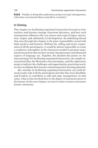 5.2.6 Finally, in doing this exploratory project on topic management,
what have you learned about yourself as a teacher?
In Closing
This chapter on facilitating negotiated interaction focused on how
teachers and learners manage classroom discourse, and how such
management influences the very nature and scope of input, interac-
tion, output, and, ultimately, L2 development. An underlying thread
that runs through this chapter is the joint responsibility vested with
both teachers and learners. Without the willing and active cooper-
ation of all the participants, it would be almost impossible to create
a conducive atmosphere in the classroom needed to promote nego-
tiated interaction that involves textual, interpersonal, and ideational
aspects of language use. Together, the detailed discussion on the
macrostrategy for facilitating negotiated interaction, the sample in-
teractional data, the illustrative microstrategies, and the exploratory
projects indicate the challenges and opportunities practicing teach-
ers face in helping their learners maximizing their learning potential.
Any attempt at facilitating negotiated interaction can yield de-
sired results only if all the participants feel that they have flexibility
and freedom to contribute to talk and topic management. In that
sense, what is also involved here is the degree of autonomy given to
the learner. In the next chapter, we turn to what it means to promote
learner autonomy.
130 Facilitating negotiated interaction
 