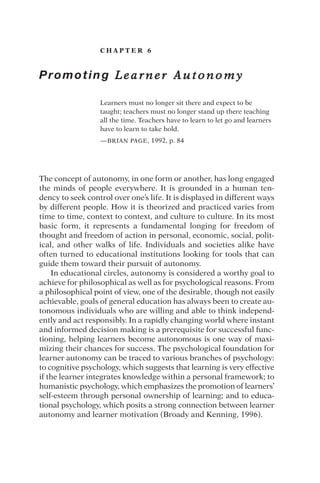 C H A P T E R 6
Promoting L e a r n e r A u t o n o m y
Learners must no longer sit there and expect to be
taught; teachers must no longer stand up there teaching
all the time. Teachers have to learn to let go and learners
have to learn to take hold.
—BRIAN PAGE, 1992, p. 84
The concept of autonomy, in one form or another, has long engaged
the minds of people everywhere. It is grounded in a human ten-
dency to seek control over one’s life. It is displayed in different ways
by different people. How it is theorized and practiced varies from
time to time, context to context, and culture to culture. In its most
basic form, it represents a fundamental longing for freedom of
thought and freedom of action in personal, economic, social, polit-
ical, and other walks of life. Individuals and societies alike have
often turned to educational institutions looking for tools that can
guide them toward their pursuit of autonomy.
In educational circles, autonomy is considered a worthy goal to
achieve for philosophical as well as for psychological reasons. From
a philosophical point of view, one of the desirable, though not easily
achievable, goals of general education has always been to create au-
tonomous individuals who are willing and able to think independ-
ently and act responsibly. In a rapidly changing world where instant
and informed decision making is a prerequisite for successful func-
tioning, helping learners become autonomous is one way of maxi-
mizing their chances for success. The psychological foundation for
learner autonomy can be traced to various branches of psychology:
to cognitive psychology, which suggests that learning is very effective
if the learner integrates knowledge within a personal framework; to
humanistic psychology, which emphasizes the promotion of learners’
self-esteem through personal ownership of learning; and to educa-
tional psychology, which posits a strong connection between learner
autonomy and learner motivation (Broady and Kenning, 1996).
 