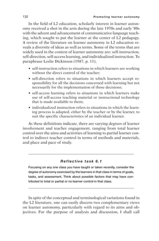 In the field of L2 education, scholarly interest in learner auton-
omy received a shot in the arm during the late 1970s and early ‘80s
with the advent and advancement of communicative language teach-
ing, which sought to put the learner at the center of L2 pedagogy.
A review of the literature on learner autonomy in L2 education re-
veals a diversity of ideas as well as terms. Some of the terms that are
widely used in the context of learner autonomy are: self-instruction,
self-direction, self-access learning, and individualized instruction. To
paraphrase Leslie Dickinson (1987, p. 11),
• self-instruction refers to situations in which learners are working
without the direct control of the teacher;
• self-direction refers to situations in which learners accept re-
sponsibility for all the decisions concerned with learning but not
necessarily for the implementation of those decisions;
• self-access learning refers to situations in which learners make
use of self-access teaching material or instructional technology
that is made available to them;
• individualized instruction refers to situations in which the learn-
ing process is adapted, either by the teacher or by the learner, to
suit the specific characteristics of an individual learner.
As these definitions indicate, there are varying degrees of learner
involvement and teacher engagement, ranging from total learner
control over the aims and activities of learning to partial learner con-
trol to indirect teacher control in terms of methods and materials,
and place and pace of study.
Reflective task 6.1
Focusing on any one class you have taught or taken recently, consider the
degree of autonomy exercised by the learners in that class in terms of goals,
tasks, and assessment. Think about possible factors that may have con-
tributed to total or partial or no learner control in that class.
In spite of the conceptual and terminological variations found in
the L2 literature, one can easily discern two complementary views
on learner autonomy, particularly with regard to its aims and ob-
jectives. For the purpose of analysis and discussion, I shall call
132 Promoting learner autonomy
 