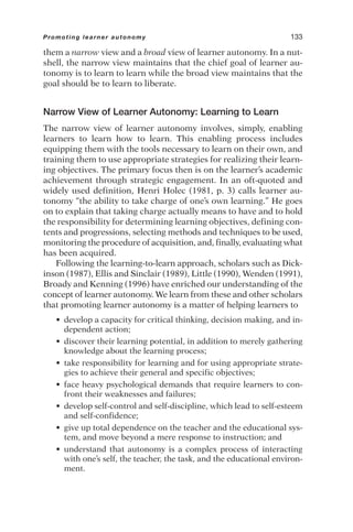 them a narrow view and a broad view of learner autonomy. In a nut-
shell, the narrow view maintains that the chief goal of learner au-
tonomy is to learn to learn while the broad view maintains that the
goal should be to learn to liberate.
Narrow View of Learner Autonomy: Learning to Learn
The narrow view of learner autonomy involves, simply, enabling
learners to learn how to learn. This enabling process includes
equipping them with the tools necessary to learn on their own, and
training them to use appropriate strategies for realizing their learn-
ing objectives. The primary focus then is on the learner’s academic
achievement through strategic engagement. In an oft-quoted and
widely used definition, Henri Holec (1981, p. 3) calls learner au-
tonomy “the ability to take charge of one’s own learning.” He goes
on to explain that taking charge actually means to have and to hold
the responsibility for determining learning objectives, defining con-
tents and progressions, selecting methods and techniques to be used,
monitoring the procedure of acquisition, and, finally, evaluating what
has been acquired.
Following the learning-to-learn approach, scholars such as Dick-
inson (1987), Ellis and Sinclair (1989), Little (1990), Wenden (1991),
Broady and Kenning (1996) have enriched our understanding of the
concept of learner autonomy. We learn from these and other scholars
that promoting learner autonomy is a matter of helping learners to
• develop a capacity for critical thinking, decision making, and in-
dependent action;
• discover their learning potential, in addition to merely gathering
knowledge about the learning process;
• take responsibility for learning and for using appropriate strate-
gies to achieve their general and specific objectives;
• face heavy psychological demands that require learners to con-
front their weaknesses and failures;
• develop self-control and self-discipline, which lead to self-esteem
and self-confidence;
• give up total dependence on the teacher and the educational sys-
tem, and move beyond a mere response to instruction; and
• understand that autonomy is a complex process of interacting
with one’s self, the teacher, the task, and the educational environ-
ment.
Promoting learner autonomy 133
 