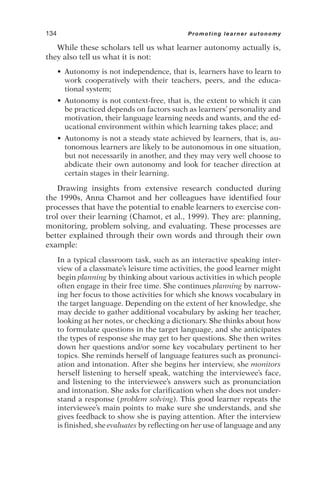 While these scholars tell us what learner autonomy actually is,
they also tell us what it is not:
• Autonomy is not independence, that is, learners have to learn to
work cooperatively with their teachers, peers, and the educa-
tional system;
• Autonomy is not context-free, that is, the extent to which it can
be practiced depends on factors such as learners’ personality and
motivation, their language learning needs and wants, and the ed-
ucational environment within which learning takes place; and
• Autonomy is not a steady state achieved by learners, that is, au-
tonomous learners are likely to be autonomous in one situation,
but not necessarily in another, and they may very well choose to
abdicate their own autonomy and look for teacher direction at
certain stages in their learning.
Drawing insights from extensive research conducted during
the 1990s, Anna Chamot and her colleagues have identified four
processes that have the potential to enable learners to exercise con-
trol over their learning (Chamot, et al., 1999). They are: planning,
monitoring, problem solving, and evaluating. These processes are
better explained through their own words and through their own
example:
In a typical classroom task, such as an interactive speaking inter-
view of a classmate’s leisure time activities, the good learner might
begin planning by thinking about various activities in which people
often engage in their free time. She continues planning by narrow-
ing her focus to those activities for which she knows vocabulary in
the target language. Depending on the extent of her knowledge, she
may decide to gather additional vocabulary by asking her teacher,
looking at her notes, or checking a dictionary. She thinks about how
to formulate questions in the target language, and she anticipates
the types of response she may get to her questions. She then writes
down her questions and/or some key vocabulary pertinent to her
topics. She reminds herself of language features such as pronunci-
ation and intonation. After she begins her interview, she monitors
herself listening to herself speak, watching the interviewee’s face,
and listening to the interviewee’s answers such as pronunciation
and intonation. She asks for clarification when she does not under-
stand a response (problem solving). This good learner repeats the
interviewee’s main points to make sure she understands, and she
gives feedback to show she is paying attention. After the interview
is finished, she evaluates by reflecting on her use of language and any
134 Promoting learner autonomy
 