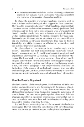 • an awareness that teacher beliefs, teacher reasoning, and teacher
cognition play a crucial role in shaping and reshaping the content
and character of the practice of everyday teaching.
To shape the practice of everyday teaching, teachers need to
have a holistic understanding of what happens in their classroom.
They need to systematically observe their teaching, interpret their
classroom events, evaluate their outcomes, identify problems, find
solutions, and try them out to see once again what works and what
doesn’t. In other words, they have to become strategic thinkers as
well as strategic practitioners. As strategic thinkers, they need to re-
flect on the specific needs, wants, situations, and processes of learn-
ing and teaching. As strategic practitioners, they need to develop
knowledge and skills necessary to self-observe, self-analyze, and
self-evaluate their own teaching acts.
To help teachers become strategic thinkers and strategic practi-
tioners, I present in this book a macrostrategic framework consist-
ing of ten macrostrategies derived from theoretical, empirical, and
experiential knowledge of L2 learning, teaching, and teacher edu-
cation. The framework represents a synthesis of useful and usable
insights derived from various disciplines including psycholinguis-
tics, sociolinguistics, cognitive psychology, second language acqui-
sition, and critical pedagogy. It has the potential to transcend the
limitations of the concept of method and empower teachers with
the knowledge, skill, attitude, and autonomy necessary to devise for
themselves a systematic, coherent, and relevant theory of practice.
How the Book Is Organized
The book consists of thirteen chapters. The first deals with the con-
cept of teaching in general and the second with the concept of post-
method pedagogy in particular. Thus, these two chapters lay the
philosophical and conceptual foundation needed to make sense of
what follows. The last chapter pulls together ideas from different
chapters, and offers a classroom observational scheme that can be
used by teachers to monitor how well they theorize what they prac-
tice, and to practice what they theorize.
Each of the ten intervening chapters focuses on individual mac-
rostrategies. They all follow the same format with three broad sec-
tions: macrostrategy, microstrategies, and exploratory projects:
2 Introduction
 