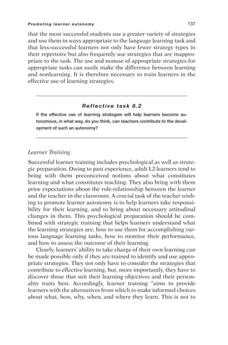 that the most successful students use a greater variety of strategies
and use them in ways appropriate to the language learning task and
that less-successful learners not only have fewer strategy types in
their repertoire but also frequently use strategies that are inappro-
priate to the task. The use and nonuse of appropriate strategies for
appropriate tasks can easily make the difference between learning
and nonlearning. It is therefore necessary to train learners in the
effective use of learning strategies.
Reflective task 6.2
If the effective use of learning strategies will help learners become au-
tonomous, in what way, do you think, can teachers contribute to the devel-
opment of such an autonomy?
Learner Training
Successful learner training includes psychological as well as strate-
gic preparation. Owing to past experience, adult L2 learners tend to
bring with them preconceived notions about what constitutes
learning and what constitutes teaching. They also bring with them
prior expectations about the role-relationship between the learner
and the teacher in the classroom. A crucial task of the teacher wish-
ing to promote learner autonomy is to help learners take responsi-
bility for their learning, and to bring about necessary attitudinal
changes in them. This psychological preparation should be com-
bined with strategic training that helps learners understand what
the learning strategies are, how to use them for accomplishing var-
ious language learning tasks, how to monitor their performance,
and how to assess the outcome of their learning.
Clearly, learners’ ability to take charge of their own learning can
be made possible only if they are trained to identify and use appro-
priate strategies. They not only have to consider the strategies that
contribute to effective learning, but, more importantly, they have to
discover those that suit their learning objectives and their person-
ality traits best. Accordingly, learner training “aims to provide
learners with the alternatives from which to make informed choices
about what, how, why, when, and where they learn. This is not to
Promoting learner autonomy 137
 