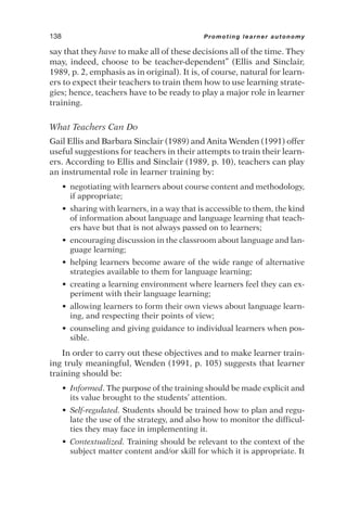 say that they have to make all of these decisions all of the time. They
may, indeed, choose to be teacher-dependent” (Ellis and Sinclair,
1989, p. 2, emphasis as in original). It is, of course, natural for learn-
ers to expect their teachers to train them how to use learning strate-
gies; hence, teachers have to be ready to play a major role in learner
training.
What Teachers Can Do
Gail Ellis and Barbara Sinclair (1989) and Anita Wenden (1991) offer
useful suggestions for teachers in their attempts to train their learn-
ers. According to Ellis and Sinclair (1989, p. 10), teachers can play
an instrumental role in learner training by:
• negotiating with learners about course content and methodology,
if appropriate;
• sharing with learners, in a way that is accessible to them, the kind
of information about language and language learning that teach-
ers have but that is not always passed on to learners;
• encouraging discussion in the classroom about language and lan-
guage learning;
• helping learners become aware of the wide range of alternative
strategies available to them for language learning;
• creating a learning environment where learners feel they can ex-
periment with their language learning;
• allowing learners to form their own views about language learn-
ing, and respecting their points of view;
• counseling and giving guidance to individual learners when pos-
sible.
In order to carry out these objectives and to make learner train-
ing truly meaningful, Wenden (1991, p. 105) suggests that learner
training should be:
• Informed. The purpose of the training should be made explicit and
its value brought to the students’ attention.
• Self-regulated. Students should be trained how to plan and regu-
late the use of the strategy, and also how to monitor the difficul-
ties they may face in implementing it.
• Contextualized. Training should be relevant to the context of the
subject matter content and/or skill for which it is appropriate. It
138 Promoting learner autonomy
 