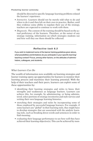 should be directed to specific language learning problems related
the learners’ experience.
• Interactive. Learners should not be merely told what to do and
when to do it and then left on their own to practice. Rather, until
they evidence some ability to regulate their use of the strategy,
teachers are expected to continue to work with them.
• Diagnostic. The content of the training should be based on the ac-
tual proficiency of the learners. Therefore, at the outset of any
strategy training, information on which strategies students use
and how well they use them should be collected.
Reflective task 6.3
If you wish to implement some of the learner training guidelines given above,
what possibilities and limitations do you anticipate in your specific learning/
teaching context? Focus, among other factors, on the attitudes of adminis-
trators, colleagues, and students.
What Learners Can Do
The wealth of information now available on learning strategies and
learner training opens up opportunities for learners to monitor their
learning process and maximize their learning potential. With the
help of their teachers and their peers, learners can exploit some of
these opportunities by:
• identifying their learning strategies and styles to know their
strengths and weaknesses as language learners. Learners can
achieve this, for example, by administering, or being adminis-
tered, select portions of strategy inventories and style surveys and
writing their own language learning histories;
• stretching their strategies and styles by incorporating some of
those employed by successful language learners. For example, if
some learners are “global” in their learning style, they might have
to develop strategies that are associated with the analytic learn-
ing style, such as breaking down words and sentences in order to
find meaning;
• evaluating their language performance to see how well they have
achieved their learning objective(s). This can be achieved by mon-
Promoting learner autonomy 139
 