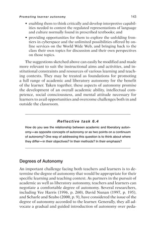 • enabling them to think critically and develop interpretive capabil-
ities needed to contest the regulated representations of language
and culture normally found in prescribed textbooks; and
• providing opportunities for them to explore the unfolding fron-
tiers in cyberspace and the unlimited possibilities offered by on-
line services on the World Wide Web, and bringing back to the
class their own topics for discussion and their own perspectives
on those topics.
The suggestions sketched above can easily be modified and made
more relevant to suit the instructional aims and activities, and in-
stitutional constraints and resources of various learning and teach-
ing contexts. They may be treated as foundations for promoting
a full range of academic and liberatory autonomy for the benefit
of the learner. Taken together, these aspects of autonomy promise
the development of an overall academic ability, intellectual com-
petence, social consciousness, and mental attitude necessary for
learners to avail opportunities and overcome challenges both in and
outside the classroom.
Reflective task 6.4
How do you see the relationship between academic and liberatory auton-
omy—as opposite concepts of autonomy or as two points on a continuum
of autonomy? One way of addressing this question is to think about where
they differ—in their objectives? In their methods? In their emphasis?
Degrees of Autonomy
An important challenge facing both teachers and learners is to de-
termine the degree of autonomy that would be appropriate for their
specific learning and teaching context. As partners in the pursuit of
academic as well as liberatory autonomy, teachers and learners can
negotiate a comfortable degree of autonomy. Several researchers,
including Vee Harris (1996, p. 260), David Nunan (1997, p. 195),
and Scharle and Szabo (2000, p. 9), have considered the issue of the
degree of autonomy accorded to the learner. Generally, they all ad-
vocate a gradual and guided introduction of autonomy over peda-
Promoting learner autonomy 143
 