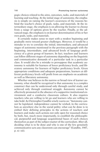gogic choices related to the aims, outcomes, tasks, and materials of
learning and teaching. At the initial stage of autonomy, the empha-
sis is simply on raising the learner’s awareness of the reasons be-
hind the teacher’s choice of goals, tasks, and materials. At the in-
termediary stage, the emphasis is on allowing the learner to choose
from a range of options given by the teacher. Finally, at the ad-
vanced stage, the emphasis is on learner determination of his or her
own goals, tasks, and materials.
It certainly makes sense to start with a modest beginning and
gradually move toward greater challenges. However, it would be a
mistake to try to correlate the initial, intermediary, and advanced
stages of autonomy mentioned in the previous paragraph with the
beginning, intermediate, and advanced levels of language profi-
ciency of a given group of learners. In fact, teachers and learners
can follow different stages of autonomy depending on the linguistic
and communicative demands of a particular task in a particular
class. It would also be a mistake to presuppose that academic au-
tonomy is suitable for learners of lower proficiency levels, and lib-
eratory autonomy for learners of higher proficiency levels. Given
appropriate conditions and adequate preparations, learners at dif-
ferent proficiency levels will profit from an emphasis on academic
as well as liberatory autonomy.
Whether one believes in the narrow or broad view of learner au-
tonomy, what should be recognized is that autonomy is a complex
construct that can be understood only through careful study, and
achieved only through continual struggle. Autonomy cannot be
effectively promoted in the absence of a supportive institutional en-
vironment and a conducive classroom culture. It also requires
teachers who are willing to let go and learners who are willing to
take hold. As Christopher Candlin wisely warns us: “Autonomy can-
not be legislated, independence cannot be wished, in the curricu-
lum as anywhere else in the social polity; what can be done is to
embed their defining principles in the actions of teachers and
learners and make such actions not only open for reasoned choice
by both, but, much more importantly, to establish the philosophi-
cal, purposeful and language acquisitional bases of such choices
themselves as part of the subject matter of the curriculum. After all,
deciding what is to be done and why is one of the few genuinely
communicative acts any classroom can encourage” (Candlin, 1987,
p. xi–xii).
144 Promoting learner autonomy
 