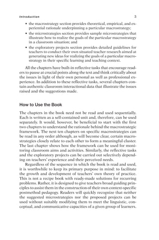 • the macrostrategy section provides theoretical, empirical, and ex-
periential rationale underpinning a particular macrostrategy;
• the microstrategies section provides sample microstrategies that
illustrate how to realize the goals of the particular macrostrategy
in a classroom situation; and
• the exploratory projects section provides detailed guidelines for
teachers to conduct their own situated teacher research aimed at
generating new ideas for realizing the goals of a particular macro-
strategy in their specific learning and teaching context.
All the chapters have built-in reflective tasks that encourage read-
ers to pause at crucial points along the text and think critically about
the issues in light of their own personal as well as professional ex-
perience. In addition to these reflective tasks, several chapters con-
tain authentic classroom interactional data that illustrate the issues
raised and the suggestions made.
How to Use the Book
The chapters in the book need not be read and used sequentially.
Each is written as a self-contained unit and, therefore, can be used
separately. It would, however, be beneficial to start with the first
two chapters to understand the rationale behind the macrostrategic
framework. The next ten chapters on specific macrostrategies can
be read in any order although, as will become clear, certain macro-
strategies closely relate to each other to form a meaningful cluster.
The last chapter shows how the framework can be used for moni-
toring classroom aims and activities. Similarly, the reflective tasks
and the exploratory projects can be carried out selectively depend-
ing on teachers’ experience and their perceived needs.
Regardless of the sequence in which the book is read and used,
it is worthwhile to keep its primary purpose in mind: to facilitate
the growth and development of teachers’ own theory of practice.
This is not a recipe book with ready-made solutions for recurring
problems. Rather, it is designed to give teachers broad guiding prin-
ciples to assist them in the construction of their own context-specific
postmethod pedagogy. Readers will quickly recognize that neither
the suggested microstrategies nor the proposed projects can be
used without suitably modifying them to meet the linguistic, con-
ceptual, and communicative capacities of a given group of learners.
Introduction 3
 