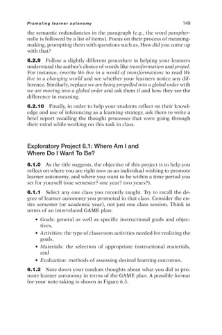 the semantic redundancies in the paragraph (e.g., the word parapher-
nalia is followed by a list of items). Focus on their process of meaning-
making, prompting them with questions such as, How did you come up
with that?
6.2.9 Follow a slightly different procedure in helping your learners
understand the author’s choice of words like transformation and propel.
For instance, rewrite We live in a world of transformations to read We
live in a changing world and see whether your learners notice any dif-
ference. Similarly, replace we are being propelled into a global order with
we are moving into a global order and ask them if and how they see the
difference in meaning.
6.2.10 Finally, in order to help your students reflect on their knowl-
edge and use of inferencing as a learning strategy, ask them to write a
brief report recalling the thought processes that were going through
their mind while working on this task in class.
Exploratory Project 6.1: Where Am I and
Where Do I Want To Be?
6.1.0 As the title suggests, the objective of this project is to help you
reflect on where you are right now as an individual wishing to promote
learner autonomy, and where you want to be within a time period you
set for yourself (one semester? one year? two years?).
6.1.1 Select any one class you recently taught. Try to recall the de-
gree of learner autonomy you promoted in that class. Consider the en-
tire semester (or academic year), not just one class session. Think in
terms of an interrelated GAME plan:
• Goals: general as well as specific instructional goals and objec-
tives,
• Activities: the type of classroom activities needed for realizing the
goals,
• Materials: the selection of appropriate instructional materials,
and
• Evaluation: methods of assessing desired learning outcomes.
6.1.2 Note down your random thoughts about what you did to pro-
mote learner autonomy in terms of the GAME plan. A possible format
for your note-taking is shown in Figure 6.3.
Promoting learner autonomy 149
 