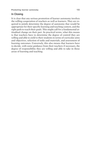 In Closing
It is clear that any serious promotion of learner autonomy involves
the willing cooperation of teachers as well as learners. They are re-
quired to jointly determine the degree of autonomy that would be
appropriate for their specific learning and teaching context, and the
right path to reach their goals. This might call for a fundamental at-
titudinal change on their part. In practical terms, what this means
is that teachers have to determine the degree of control they are
willing and able to yield to their students in terms of curricular aims
and objectives, selection of tasks and materials, and assessment of
learning outcomes. Conversely, this also means that learners have
to decide, with some guidance from their teachers if necessary, the
degree of responsibility they are willing and able to take in those
areas of learning and teaching.
Promoting learner autonomy 155
 