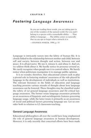 C H A P T E R 7
Fostering L a n g u a g e Aw a r e n e s s
As you are reading these words, you are taking part in
one of the wonders of the natural world. For you and I
belong to a species with a remarkable ability. . . . That
ability is language. . . . The ability comes so naturally
that we are apt to forget what a miracle it is.
—STEPHEN PINKER, 1994, p. 15
Language is intricately woven into the fabric of human life. It is
closely linked to the relationship between mother and child, between
self and society, between thought and action, between war and
peace. It is all-pervasive. We use it, misuse it, and abuse it. And yet,
we seldom think about it. We hardly notice its presence around us.
We rarely recognize when people use it to control others. We barely
notice when politicians manipulate it to manage public opinion.
It is no wonder, therefore, that educational centers seek to play
a pivotal role in fostering students’ awareness of the role played by
language in the development of individuals as well as institutions.
The relevant literature in the fields of education and language
teaching presents various strands of thought about how language
awareness can be fostered. These thoughts may be classified under
the rubric of (a) general language awareness and (b) critical lan-
guage awareness. The former treats language awareness primarily
as an awareness of linguistic and sociolinguistic features governing
language usage, while the latter treats it primarily as an awareness
of social and political factors governing language use. Let us con-
sider both in relation to L2 classroom teaching.
General Language Awareness
Educational philosophers all over the world have long emphasized
the role of general language awareness in human development.
However, it is only recently that concerted efforts have been made
 