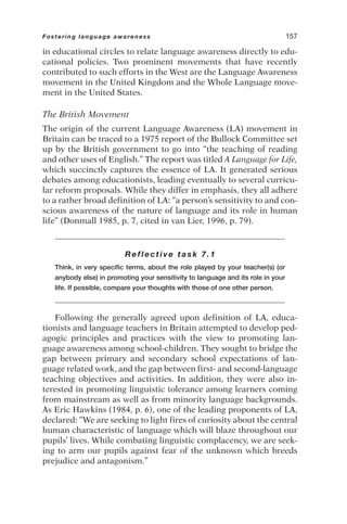in educational circles to relate language awareness directly to edu-
cational policies. Two prominent movements that have recently
contributed to such efforts in the West are the Language Awareness
movement in the United Kingdom and the Whole Language move-
ment in the United States.
The British Movement
The origin of the current Language Awareness (LA) movement in
Britain can be traced to a 1975 report of the Bullock Committee set
up by the British government to go into “the teaching of reading
and other uses of English.” The report was titled A Language for Life,
which succinctly captures the essence of LA. It generated serious
debates among educationists, leading eventually to several curricu-
lar reform proposals. While they differ in emphasis, they all adhere
to a rather broad definition of LA: “a person’s sensitivity to and con-
scious awareness of the nature of language and its role in human
life” (Donmall 1985, p. 7, cited in van Lier, 1996, p. 79).
Reflective task 7.1
Think, in very specific terms, about the role played by your teacher(s) (or
anybody else) in promoting your sensitivity to language and its role in your
life. If possible, compare your thoughts with those of one other person.
Following the generally agreed upon definition of LA, educa-
tionists and language teachers in Britain attempted to develop ped-
agogic principles and practices with the view to promoting lan-
guage awareness among school-children. They sought to bridge the
gap between primary and secondary school expectations of lan-
guage related work, and the gap between first- and second-language
teaching objectives and activities. In addition, they were also in-
terested in promoting linguistic tolerance among learners coming
from mainstream as well as from minority language backgrounds.
As Eric Hawkins (1984, p. 6), one of the leading proponents of LA,
declared: “We are seeking to light fires of curiosity about the central
human characteristic of language which will blaze throughout our
pupils’ lives. While combating linguistic complacency, we are seek-
ing to arm our pupils against fear of the unknown which breeds
prejudice and antagonism.”
Fostering language awareness 157
 