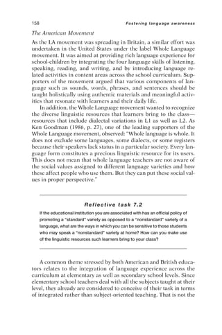The American Movement
As the LA movement was spreading in Britain, a similar effort was
undertaken in the United States under the label Whole Language
movement. It was aimed at providing rich language experience for
school-children by integrating the four language skills of listening,
speaking, reading, and writing, and by introducing language re-
lated activities in content areas across the school curriculum. Sup-
porters of the movement argued that various components of lan-
guage such as sounds, words, phrases, and sentences should be
taught holistically using authentic materials and meaningful activ-
ities that resonate with learners and their daily life.
In addition, the Whole Language movement wanted to recognize
the diverse linguistic resources that learners bring to the class—
resources that include dialectal variations in L1 as well as L2. As
Ken Goodman (1986, p. 27), one of the leading supporters of the
Whole Language movement, observed: “Whole language is whole. It
does not exclude some languages, some dialects, or some registers
because their speakers lack status in a particular society. Every lan-
guage form constitutes a precious linguistic resource for its users.
This does not mean that whole language teachers are not aware of
the social values assigned to different language varieties and how
these affect people who use them. But they can put these social val-
ues in proper perspective.”
Reflective task 7.2
If the educational institution you are associated with has an official policy of
promoting a “standard” variety as opposed to a “nonstandard” variety of a
language, what are the ways in which you can be sensitive to those students
who may speak a “nonstandard” variety at home? How can you make use
of the linguistic resources such learners bring to your class?
A common theme stressed by both American and British educa-
tors relates to the integration of language experience across the
curriculum at elementary as well as secondary school levels. Since
elementary school teachers deal with all the subjects taught at their
level, they already are considered to conceive of their task in terms
of integrated rather than subject-oriented teaching. That is not the
158 Fostering language awareness
 