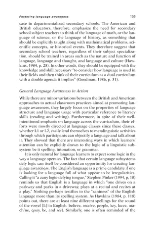 case in departmentalized secondary schools. The American and
British educators, therefore, emphasize the need for secondary
school subject teachers to think of the language of math, or the lan-
guage of science, or the language of history, as something that
should be explicitly taught along with mathematical problems, sci-
entific concepts, or historical events. They therefore suggest that
secondary school teachers, regardless of their subject specializa-
tion, should be trained in areas such as the nature and function of
language, language and thought, and language and culture (Haw-
kins, 1984, p. 28). In other words, they should be equipped with the
knowledge and skill necessary “to consider how language is used in
their fields and then think of their curriculum as a dual curriculum
with a double agenda it implies” (Goodman, 1986, p. 31).
General Language Awareness in Action
While there are minor variations between the British and American
approaches to actual classroom practices aimed at promoting lan-
guage awareness, they largely focus on the properties of language
structure and language usage with particular reference to literacy
skills (reading and writing). Furthermore, in spite of their well-
intentioned emphasis on language across the curriculum, their ef-
forts were mostly directed at language classes since these classes,
whether L1 or L2, easily lend themselves to metalinguistic activities
through which participants can objectify a language and talk about
it. They showed that there are interesting ways in which learners’
attention can be explicitly drawn to the logic of a linguistic sub-
system be it spelling, intonation, or grammar.
It is only natural for language learners to expect some logic in the
way a language operates. The fact that certain language subsystems
defy logic can itself be considered an opportunity for creating lan-
guage awareness. The English language is a prime candidate if one
is looking for a language full of what appear to be irregularities.
Calling it “a zany logic-defying tongue,” Stephen Pinker (1994, p. 18)
reminds us that English is a language in which “one drives on a
parkway and parks in a driveway, plays at a recital and recites at
a play.” Nothing perhaps testifies to the “zaniness” of the English
language more than its spelling system. As Hawkins (1984, p. 118)
points out, there are at least nine different spellings for the sound
of the vowel [I:] in English: believe, receive, people, key, leave, ma-
chine, quay, be, and see). Similarly, one is often reminded of the
Fostering language awareness 159
 