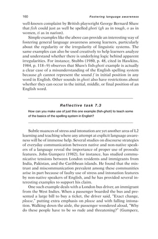well-known complaint by British playwright George Bernard Shaw
that fish could just as well be spelled ghoti (gh as in tough, o as in
women, ti as in nation).
Simple examples like the above can provide an interesting way of
fostering general language awareness among learners, particularly
about the regularity or the irregularity of linguistic systems. The
same examples can also be used creatively to help learners analyze
and understand whether there is underlying logic behind apparent
irregularities. For instance, Stubbs (1980, p. 48, cited in Hawkins,
1984, p. 118–9) observes that Shaw’s fish-ghoti example is actually
a clear case of a misunderstanding of the English spelling system
because gh cannot represent the sound f in initial position in any
word in English. Other sounds in ghoti also have restrictions about
whether they can occur in the initial, middle, or final position of an
English word.
Reflective task 7.3
How can you make use of just this one example (fish-ghoti) to teach some
of the basics of the spelling system in English?
Subtle nuances of stress and intonation are yet another area of L2
learning and teaching where any attempt at explicit language aware-
ness will be of immense help. Several studies on discourse strategies
of everyday communication between native and non-native speak-
ers of a language reveal the importance of proper use of prosodic
features. John Gumperz (1982), for instance, has studied commu-
nicative tensions between London residents and immigrants from
India, Pakistan, and the Caribbean islands. He found that the mis-
trust and miscommunication prevalent among these communities
arise in part because of faulty use of stress and intonation features
by non-native speakers of English, and he has provided several in-
teresting examples to support his claim.
One such example deals with a London bus driver, an immigrant
from the West Indies. When a passenger boarded the bus and pre-
sented a large bill to buy a ticket, the driver said, “Exact change,
please,” putting extra emphasis on please and with falling intona-
tion. Walking down the aisle, the passenger wondered aloud, “Why
do these people have to be so rude and threatening?” (Gumperz,
160 Fostering language awareness
 