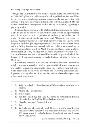 1982, p. 168). Gumperz explains that, according to the conventions
of British English, the polite way of marking this directive would be
to put the stress on change and not on please, the reason being that
change is the new information that needs to be highlighted. Or, the
driver could have used please with a rising intonation, signaling a
polite question.
A strong stress on please with a falling intonation would be equiv-
alent to giving an order—a convention that would be appropriate
only if the speaker is in a position of authority, as in the case of
a parent who might firmly say to a child: “Clean up the mess . . .
please.” Gumperz goes on to say that the driver did not intend to be
impolite, and that putting emphasis on please in this context, even
with a falling intonation, would indicate politeness according to
speech conventions used by West Indian speakers. From a class-
room point of view, raising the learners’ awareness of subtle nu-
ances of intonation patterns would be beneficial particularly if the
learners’ L1 does not possess prosodic features similar to those in
their L2.
Sometimes, even without teacher initiative, learners themselves
might raise questions that provide opportunities for teachers to cre-
ate explicit language awareness in class. But teachers may not be al-
ways ready and attentive as shown in the following classroom dia-
logue on renting a house. A learner is curious about the expression
a three bedroom house:
1 S: Why three bed, er, three bedroom? Why we don’t say three bed-
rooms?
2 T: Ahhm, oh, I don’t know.
3 S: Is not right.
4 T: We don’t say it. We don’t say it. There’s no explanation. But we
often do that in English. Three bedroom house.
5 S: (Another student) Don’t ask for it.
6 S: Yes.
7 T: Well, do ask why, ask why and 99 percent of the time I know
the answer. One percent of the time nobody knows the answer.
If I don’t know it, nobody knows (laughter). Ah, no, I don’t
know the answer.
(Data source: Nunan, 1989, p. 181–2.)
Fostering language awareness 161
 