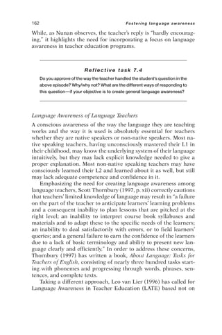 While, as Nunan observes, the teacher’s reply is “hardly encourag-
ing,” it highlights the need for incorporating a focus on language
awareness in teacher education programs.
Reflective task 7.4
Do you approve of the way the teacher handled the student’s question in the
above episode? Why/why not? What are the different ways of responding to
this question—if your objective is to create general language awareness?
Language Awareness of Language Teachers
A conscious awareness of the way the language they are teaching
works and the way it is used is absolutely essential for teachers
whether they are native speakers or non-native speakers. Most na-
tive speaking teachers, having unconsciously mastered their L1 in
their childhood, may know the underlying system of their language
intuitively, but they may lack explicit knowledge needed to give a
proper explanation. Most non-native speaking teachers may have
consciously learned their L2 and learned about it as well, but still
may lack adequate competence and confidence in it.
Emphasizing the need for creating language awareness among
language teachers, Scott Thornbury (1997, p. xii) correctly cautions
that teachers’ limited knowledge of language may result in “a failure
on the part of the teacher to anticipate learners’ learning problems
and a consequent inability to plan lessons that are pitched at the
right level; an inability to interpret course book syllabuses and
materials and to adapt these to the specific needs of the learners;
an inability to deal satisfactorily with errors, or to field learners’
queries; and a general failure to earn the confidence of the learners
due to a lack of basic terminology and ability to present new lan-
guage clearly and efficiently.” In order to address these concerns,
Thornbury (1997) has written a book, About Language: Tasks for
Teachers of English, consisting of nearly three hundred tasks start-
ing with phonemes and progressing through words, phrases, sen-
tences, and complete texts.
Taking a different approach, Leo van Lier (1996) has called for
Language Awareness in Teacher Education (LATE) based not on
162 Fostering language awareness
 