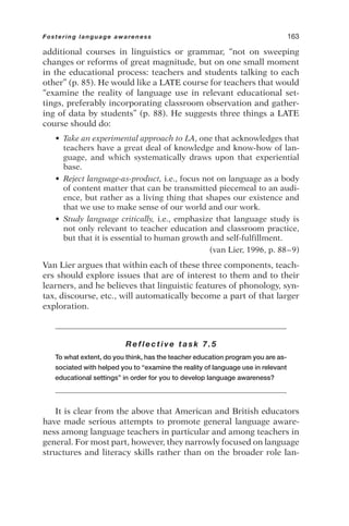 additional courses in linguistics or grammar, “not on sweeping
changes or reforms of great magnitude, but on one small moment
in the educational process: teachers and students talking to each
other” (p. 85). He would like a LATE course for teachers that would
“examine the reality of language use in relevant educational set-
tings, preferably incorporating classroom observation and gather-
ing of data by students” (p. 88). He suggests three things a LATE
course should do:
• Take an experimental approach to LA, one that acknowledges that
teachers have a great deal of knowledge and know-how of lan-
guage, and which systematically draws upon that experiential
base.
• Reject language-as-product, i.e., focus not on language as a body
of content matter that can be transmitted piecemeal to an audi-
ence, but rather as a living thing that shapes our existence and
that we use to make sense of our world and our work.
• Study language critically, i.e., emphasize that language study is
not only relevant to teacher education and classroom practice,
but that it is essential to human growth and self-fulfillment.
(van Lier, 1996, p. 88–9)
Van Lier argues that within each of these three components, teach-
ers should explore issues that are of interest to them and to their
learners, and he believes that linguistic features of phonology, syn-
tax, discourse, etc., will automatically become a part of that larger
exploration.
Reflective task 7.5
To what extent, do you think, has the teacher education program you are as-
sociated with helped you to “examine the reality of language use in relevant
educational settings” in order for you to develop language awareness?
It is clear from the above that American and British educators
have made serious attempts to promote general language aware-
ness among language teachers in particular and among teachers in
general. For most part, however, they narrowly focused on language
structures and literacy skills rather than on the broader role lan-
Fostering language awareness 163
 