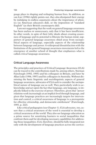 guage plays in shaping and reshaping human lives. In addition, as
van Lier (1996) rightly points out, they also dissipated their energy
by indulging in endless arguments about the importance of phon-
ics (as American educators did), or the imposition of “standard
English” (as their British counterparts did).
I am not suggesting that the work on general language awareness
has been useless or unnecessary, only that it has been insufficient.
In other words, in spite of their lofty ideals about creating aware-
ness of language and its potential to liberate the human mind, sup-
porters of general language awareness shied away from sociopo-
litical aspects of language, especially aspects of the relationship
between language and power. A widespread dissatisfaction with the
limitations of the general language awareness movements led to the
emergence of another school of thought that emphasizes what is
called critical language awareness.
Critical Language Awareness
The principles and practices of Critical Language Awareness (CLA)
can be traced to the contributions made by, among others, Norman
Fairclough (1992, 1995) and his colleagues in Britain, and later by
Allan Luke (1996, 1997) and his colleagues in Australia. Without dis-
missing the basic linguistic and sociolinguistic aspects of general
language awareness, advocates of CLA seek to consider the sociopo-
litical nature of language use as well. They particularly wish to ac-
knowledge and act upon the fact that language, any language, is im-
plicitly linked to the exercise of power. Therefore, given that “power
relations work increasingly at an implicit level through language, and
given that language practices are increasingly targets for interven-
tion and control, a critical awareness of language is a prerequisite
for effective citizenship, and democratic entitlement” (Fairclough,
1995, p. 222).
Like critical pedagogists (see Chapter 1), CLA advocates, too, as-
sert that a critical awareness of the word is essential to develop a
critical awareness of the world. They also see language education as
a prime source for sensitizing learners to social inequalities that
confront them and for developing necessary capabilities for address-
ing those inequalities. CLA, therefore, should be fully integrated not
only with the development of language practices across the curricu-
164 Fostering language awareness
 