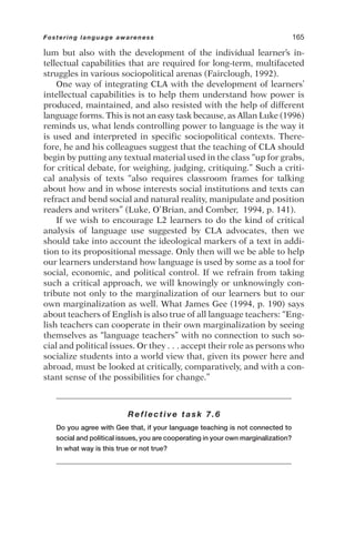 lum but also with the development of the individual learner’s in-
tellectual capabilities that are required for long-term, multifaceted
struggles in various sociopolitical arenas (Fairclough, 1992).
One way of integrating CLA with the development of learners’
intellectual capabilities is to help them understand how power is
produced, maintained, and also resisted with the help of different
language forms. This is not an easy task because, as Allan Luke (1996)
reminds us, what lends controlling power to language is the way it
is used and interpreted in specific sociopolitical contexts. There-
fore, he and his colleagues suggest that the teaching of CLA should
begin by putting any textual material used in the class “up for grabs,
for critical debate, for weighing, judging, critiquing.” Such a criti-
cal analysis of texts “also requires classroom frames for talking
about how and in whose interests social institutions and texts can
refract and bend social and natural reality, manipulate and position
readers and writers” (Luke, O’Brian, and Comber, 1994, p. 141).
If we wish to encourage L2 learners to do the kind of critical
analysis of language use suggested by CLA advocates, then we
should take into account the ideological markers of a text in addi-
tion to its propositional message. Only then will we be able to help
our learners understand how language is used by some as a tool for
social, economic, and political control. If we refrain from taking
such a critical approach, we will knowingly or unknowingly con-
tribute not only to the marginalization of our learners but to our
own marginalization as well. What James Gee (1994, p. 190) says
about teachers of English is also true of all language teachers: “Eng-
lish teachers can cooperate in their own marginalization by seeing
themselves as “language teachers” with no connection to such so-
cial and political issues. Or they . . . accept their role as persons who
socialize students into a world view that, given its power here and
abroad, must be looked at critically, comparatively, and with a con-
stant sense of the possibilities for change.”
Reflective task 7.6
Do you agree with Gee that, if your language teaching is not connected to
social and political issues, you are cooperating in your own marginalization?
In what way is this true or not true?
Fostering language awareness 165
 