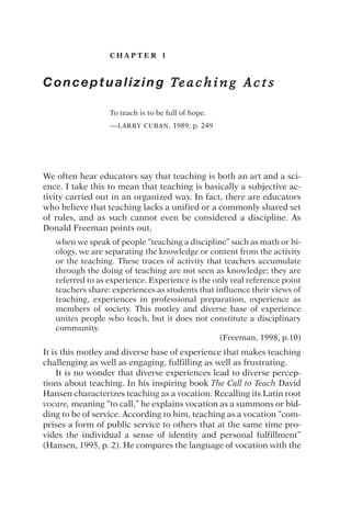 C H A P T E R 1
Conceptualizing Te a c h i n g A c t s
To teach is to be full of hope.
—LARRY CUBAN, 1989, p. 249
We often hear educators say that teaching is both an art and a sci-
ence. I take this to mean that teaching is basically a subjective ac-
tivity carried out in an organized way. In fact, there are educators
who believe that teaching lacks a unified or a commonly shared set
of rules, and as such cannot even be considered a discipline. As
Donald Freeman points out,
when we speak of people “teaching a discipline” such as math or bi-
ology, we are separating the knowledge or content from the activity
or the teaching. These traces of activity that teachers accumulate
through the doing of teaching are not seen as knowledge; they are
referred to as experience. Experience is the only real reference point
teachers share: experiences as students that influence their views of
teaching, experiences in professional preparation, experience as
members of society. This motley and diverse base of experience
unites people who teach, but it does not constitute a disciplinary
community.
(Freeman, 1998, p.10)
It is this motley and diverse base of experience that makes teaching
challenging as well as engaging, fulfilling as well as frustrating.
It is no wonder that diverse experiences lead to diverse percep-
tions about teaching. In his inspiring book The Call to Teach David
Hansen characterizes teaching as a vocation. Recalling its Latin root
vocare, meaning “to call,” he explains vocation as a summons or bid-
ding to be of service. According to him, teaching as a vocation “com-
prises a form of public service to others that at the same time pro-
vides the individual a sense of identity and personal fulfillment”
(Hansen, 1995, p. 2). He compares the language of vocation with the
 
