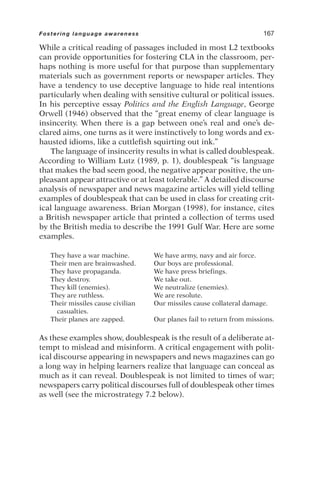 While a critical reading of passages included in most L2 textbooks
can provide opportunities for fostering CLA in the classroom, per-
haps nothing is more useful for that purpose than supplementary
materials such as government reports or newspaper articles. They
have a tendency to use deceptive language to hide real intentions
particularly when dealing with sensitive cultural or political issues.
In his perceptive essay Politics and the English Language, George
Orwell (1946) observed that the “great enemy of clear language is
insincerity. When there is a gap between one’s real and one’s de-
clared aims, one turns as it were instinctively to long words and ex-
hausted idioms, like a cuttlefish squirting out ink.”
The language of insincerity results in what is called doublespeak.
According to William Lutz (1989, p. 1), doublespeak “is language
that makes the bad seem good, the negative appear positive, the un-
pleasant appear attractive or at least tolerable.” A detailed discourse
analysis of newspaper and news magazine articles will yield telling
examples of doublespeak that can be used in class for creating crit-
ical language awareness. Brian Morgan (1998), for instance, cites
a British newspaper article that printed a collection of terms used
by the British media to describe the 1991 Gulf War. Here are some
examples.
They have a war machine. We have army, navy and air force.
Their men are brainwashed. Our boys are professional.
They have propaganda. We have press briefings.
They destroy. We take out.
They kill (enemies). We neutralize (enemies).
They are ruthless. We are resolute.
Their missiles cause civilian Our missiles cause collateral damage.
casualties.
Their planes are zapped. Our planes fail to return from missions.
As these examples show, doublespeak is the result of a deliberate at-
tempt to mislead and misinform. A critical engagement with polit-
ical discourse appearing in newspapers and news magazines can go
a long way in helping learners realize that language can conceal as
much as it can reveal. Doublespeak is not limited to times of war;
newspapers carry political discourses full of doublespeak other times
as well (see the microstrategy 7.2 below).
Fostering language awareness 167
 