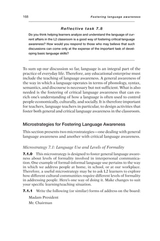 Reflective task 7.8
Do you think helping learners analyze and understand the language of cur-
rent affairs in the L2 classroom is a good way of fostering critical language
awareness? How would you respond to those who may believe that such
discussions can come only at the expense of the important task of devel-
oping basic language skills?
To sum up our discussion so far, language is an integral part of the
practice of everyday life. Therefore, any educational enterprise must
include the teaching of language awareness. A general awareness of
the way in which a language operates in terms of phonology, syntax,
semantics, and discourse is necessary but not sufficient. What is also
needed is the fostering of critical language awareness that can en-
rich one’s understanding of how a language is often used to control
people economically, culturally, and socially. It is therefore important
for teachers, language teachers in particular, to design activities that
foster both general and critical language awareness in the classroom.
Microstrategies for Fostering Language Awareness
This section presents two microstrategies—one dealing with general
language awareness and another with critical language awareness.
Microstrategy 7.1: Language Use and Levels of Formality
7.1.0 This microstrategy is designed to foster general language aware-
ness about levels of formality involved in interpersonal communica-
tion. One example of formal-informal language use pertains to the way
in which we address people at home, in school, or at our workplace.
Therefore, a useful microstrategy may be to ask L2 learners to explore
how different cultural communities require different levels of formality
in addressing people. Here’s one way of doing it. Make changes to suit
your specific learning/teaching situation.
7.1.1 Write the following (or similar) forms of address on the board:
Madam President
Mr. Chairman
168 Fostering language awareness
 
