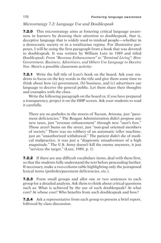 Microstrategy 7.2: Language Use and Doublespeak
7.2.0 This microstrategy aims at fostering critical language aware-
ness in learners by drawing their attention to doublespeak, that is,
deceptive language that is widely used to mislead people—whether in
a democratic society or in a totalitarian regime. For illustrative pur-
poses, I will be using the first paragraph from a book that was devoted
to doublespeak. It was written by William Lutz in 1989 and titled
Doublespeak: From “Revenue Enhancement” to “Terminal Living”: How
Government, Business, Advertisers, and Others Use Language to Deceive
You. Here’s a possible classroom activity:
7.2.1 Write the full title of Lutz’s book on the board. Ask your stu-
dents to focus on the key words in the title and give them some time to
think about how (a) government, (b) business, and (c) advertisers use
language to deceive the general public. Let them share their thoughts
and examples with the class.
Write the following paragraph on the board or, if you have prepared
a transparency, project it on the OHP screen. Ask your students to read
it carefully.
There are no potholes in the streets of Tucson, Arizona, just “pave-
ment deficiencies.” The Reagan Administration didn’t propose any
new taxes, just “revenue enhancement” through new “user’s fees.”
Those aren’t bums on the street, just “non-goal oriented members
of society.” There was no robbery of an automatic teller machine,
just an “unauthorized withdrawal.” The patient didn’t die of medi-
cal malpractice, it was just a “diagnostic misadventure of a high
magnitude.” The U.S. Army doesn’t kill the enemy anymore, it just
“services the target.” (Lutz, 1989, p. 1)
7.2.2 If there are any difficult vocabulary items, deal with them first,
so that the students fully understand the text before proceeding further.
If necessary, make a two-column table highlighting only the juxtaposed
lexical items (potholes/pavement deficiencies, etc.).
7.2.3 Form small groups and allot one or two sentences to each
group for a detailed analysis. Ask them to think about critical questions
such as: What is achieved by the use of such doublespeak? At what
cost? At whose cost? Who benefits from such doublespeak and how?
7.2.4 Ask a representative from each group to present a brief report,
followed by class discussion.
170 Fostering language awareness
 