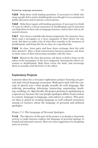 7.2.5 Help them (with leading questions, if necessary) to think why
many people fail to notice doublespeak even though it is so common in
public discourse and in private conversations.
7.2.6 Help them (again with leading questions, if necessary) to think
of ways in which a critical awareness of doublespeak and its function
can help them in their role as language learners, and in their role as ed-
ucated citizens.
7.2.7 Give them a suitable take-home assignment. For instance, have
them read a newspaper or a news magazine of their choice for one
week. Ask them to make a list of what they consider to be instances of
doublespeak, and bring this list to class on a specified day.
7.2.8 In class, form pairs and have them exchange their list with
their partner’s. After a brief conversation between partners, ask them
to share some of their interesting examples with the class.
7.2.9 Based on the class discussion, ask them to draft a letter to the
editor of the newspaper or the news magazine, drawing the editor’s at-
tention to doublespeak. Help them revise the draft, and encourage
them to actually send the letter to the editor.
Exploratory Projects
I present ideas for a two-part exploratory project focusing on gen-
eral and critical language awareness. Both parts deal with the con-
cept of speech acts—what people actually do with language, like
ordering, persuading, informing, instructing, negotiating, insult-
ing, soothing, etc. Specifically, the project pertains to apologizing as
a speech act, because the way people apologize differs from context
to context, language to language, and culture to culture. This proj-
ect then is aimed at creating language as well cultural awareness
among L2 learners about the language of personal and political
apologies.
Project 7.1: The Language of Personal Apologies
7.1.0 The objective of this part of the project is to design a classroom
activity to make learners explore the language of personal apology in
formal and informal contexts. Here are some suggestions for designing
such an activity:
Fostering language awareness 171
 
