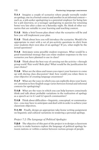 7.1.1 Imagine a couple of scenarios where people normally tender
an apology, one in a formal context and another in an informal context—
such as, a job-seeker apologizing to a potential employer for being late
for a job interview, or a teenager apologizing to parents for returning
home very late after a date on a Saturday night. Or, think of other sce-
narios that are suitable to your learning and teaching context.
7.1.2 Make a brief lesson plan about what the scenarios will be and
how you will implement your plan.
7.1.3 Think about how you will introduce the scenarios. Would it be
appropriate to start with a set of pre-activity questions to elicit from
your students their own idea of an apology? If yes, what might be the
actual questions?
7.1.4 Anticipate some possible student responses. What would be a
good transitional strategy that can relate student responses to the two
scenarios you have planned to use in class?
7.1.5 Think about the best way of carrying out the activity—through
group work? Pair work? Role play? What would be the justification for
your choice?
7.1.6 What are the ideas and issues you expect your learners to come
up with during class discussion? And, how would you relate them to
your objective of creating language awareness?
7.1.7 What are the ways in which you can explicitly draw your learn-
ers’ attention to how English usage varies between formal and informal
contexts for apologizing?
7.1.8 What are the ways in which you can help learners consciously
think and talk about probable variations in the realization of apology
as a speech act in L1 and L2 speech communities?
7.1.9 Think about difficulties—linguistic, conceptual, or communica-
tive—you may have to anticipate and deal with in order to achieve your
classroom objectives.
7.1.10 Finally, design an appropriate take-home writing assignment
on linguistic and cultural variations in tendering a personal apology.
Project 7.2: The Language of Political Apologies
7.2.0 The objective of this part of the project is to design a classroom
activity to make learners explore the language of political apology be-
tween nations or within a nation between various groups of people.
172 Fostering language awareness
 