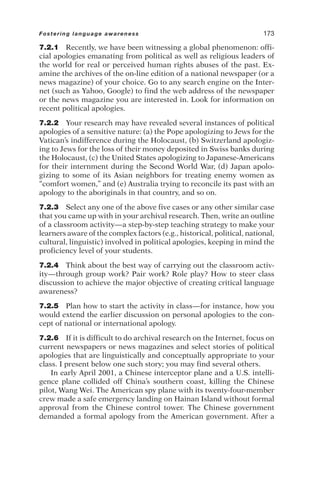 7.2.1 Recently, we have been witnessing a global phenomenon: offi-
cial apologies emanating from political as well as religious leaders of
the world for real or perceived human rights abuses of the past. Ex-
amine the archives of the on-line edition of a national newspaper (or a
news magazine) of your choice. Go to any search engine on the Inter-
net (such as Yahoo, Google) to find the web address of the newspaper
or the news magazine you are interested in. Look for information on
recent political apologies.
7.2.2 Your research may have revealed several instances of political
apologies of a sensitive nature: (a) the Pope apologizing to Jews for the
Vatican’s indifference during the Holocaust, (b) Switzerland apologiz-
ing to Jews for the loss of their money deposited in Swiss banks during
the Holocaust, (c) the United States apologizing to Japanese-Americans
for their internment during the Second World War, (d) Japan apolo-
gizing to some of its Asian neighbors for treating enemy women as
“comfort women,” and (e) Australia trying to reconcile its past with an
apology to the aboriginals in that country, and so on.
7.2.3 Select any one of the above five cases or any other similar case
that you came up with in your archival research. Then, write an outline
of a classroom activity—a step-by-step teaching strategy to make your
learners aware of the complex factors (e.g., historical, political, national,
cultural, linguistic) involved in political apologies, keeping in mind the
proficiency level of your students.
7.2.4 Think about the best way of carrying out the classroom activ-
ity—through group work? Pair work? Role play? How to steer class
discussion to achieve the major objective of creating critical language
awareness?
7.2.5 Plan how to start the activity in class—for instance, how you
would extend the earlier discussion on personal apologies to the con-
cept of national or international apology.
7.2.6 If it is difficult to do archival research on the Internet, focus on
current newspapers or news magazines and select stories of political
apologies that are linguistically and conceptually appropriate to your
class. I present below one such story; you may find several others.
In early April 2001, a Chinese interceptor plane and a U.S. intelli-
gence plane collided off China’s southern coast, killing the Chinese
pilot, Wang Wei. The American spy plane with its twenty-four-member
crew made a safe emergency landing on Hainan Island without formal
approval from the Chinese control tower. The Chinese government
demanded a formal apology from the American government. After a
Fostering language awareness 173
 