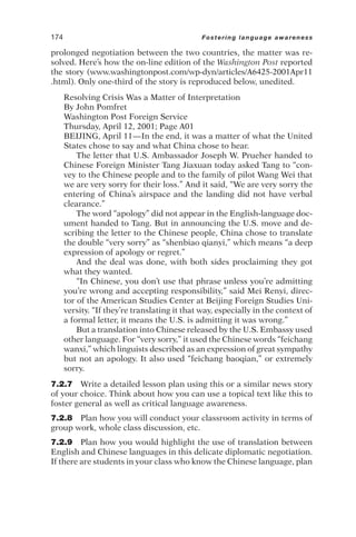 prolonged negotiation between the two countries, the matter was re-
solved. Here’s how the on-line edition of the Washington Post reported
the story (www.washingtonpost.com/wp-dyn/articles/A6425-2001Apr11
.html). Only one-third of the story is reproduced below, unedited.
Resolving Crisis Was a Matter of Interpretation
By John Pomfret
Washington Post Foreign Service
Thursday, April 12, 2001; Page A01
BEIJING, April 11—In the end, it was a matter of what the United
States chose to say and what China chose to hear.
The letter that U.S. Ambassador Joseph W. Prueher handed to
Chinese Foreign Minister Tang Jiaxuan today asked Tang to “con-
vey to the Chinese people and to the family of pilot Wang Wei that
we are very sorry for their loss.” And it said, “We are very sorry the
entering of China’s airspace and the landing did not have verbal
clearance.”
The word “apology” did not appear in the English-language doc-
ument handed to Tang. But in announcing the U.S. move and de-
scribing the letter to the Chinese people, China chose to translate
the double “very sorry” as “shenbiao qianyi,” which means “a deep
expression of apology or regret.”
And the deal was done, with both sides proclaiming they got
what they wanted.
“In Chinese, you don’t use that phrase unless you’re admitting
you’re wrong and accepting responsibility,” said Mei Renyi, direc-
tor of the American Studies Center at Beijing Foreign Studies Uni-
versity. “If they’re translating it that way, especially in the context of
a formal letter, it means the U.S. is admitting it was wrong.”
But a translation into Chinese released by the U.S. Embassy used
other language. For “very sorry,” it used the Chinese words “feichang
wanxi,” which linguists described as an expression of great sympathy
but not an apology. It also used “feichang baoqian,” or extremely
sorry.
7.2.7 Write a detailed lesson plan using this or a similar news story
of your choice. Think about how you can use a topical text like this to
foster general as well as critical language awareness.
7.2.8 Plan how you will conduct your classroom activity in terms of
group work, whole class discussion, etc.
7.2.9 Plan how you would highlight the use of translation between
English and Chinese languages in this delicate diplomatic negotiation.
If there are students in your class who know the Chinese language, plan
174 Fostering language awareness
 