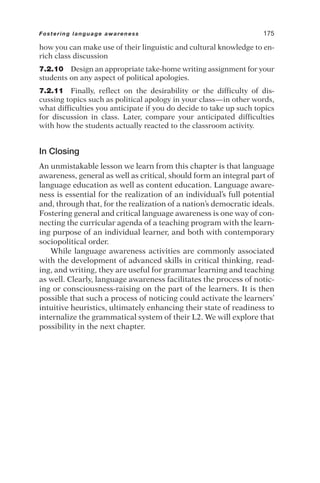 how you can make use of their linguistic and cultural knowledge to en-
rich class discussion
7.2.10 Design an appropriate take-home writing assignment for your
students on any aspect of political apologies.
7.2.11 Finally, reflect on the desirability or the difficulty of dis-
cussing topics such as political apology in your class—in other words,
what difficulties you anticipate if you do decide to take up such topics
for discussion in class. Later, compare your anticipated difficulties
with how the students actually reacted to the classroom activity.
In Closing
An unmistakable lesson we learn from this chapter is that language
awareness, general as well as critical, should form an integral part of
language education as well as content education. Language aware-
ness is essential for the realization of an individual’s full potential
and, through that, for the realization of a nation’s democratic ideals.
Fostering general and critical language awareness is one way of con-
necting the curricular agenda of a teaching program with the learn-
ing purpose of an individual learner, and both with contemporary
sociopolitical order.
While language awareness activities are commonly associated
with the development of advanced skills in critical thinking, read-
ing, and writing, they are useful for grammar learning and teaching
as well. Clearly, language awareness facilitates the process of notic-
ing or consciousness-raising on the part of the learners. It is then
possible that such a process of noticing could activate the learners’
intuitive heuristics, ultimately enhancing their state of readiness to
internalize the grammatical system of their L2. We will explore that
possibility in the next chapter.
Fostering language awareness 175
 