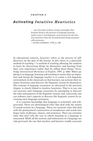 C H A P T E R 8
Activating I n t u i t i v e H e u r i s t i c s
. . . give free play to those creative principles that
humans bring to the process of language learning . . .
(and) create a rich linguistic environment for the intu-
itive heuristics that the normal human being automati-
cally possesses.
—NOAM CHOMSKY, 1970, p. 108
In educational contexts, heuristics refers to the process of self-
discovery on the part of the learner. It also refers to a particular
method of teaching—“a method of teaching allowing the students
to learn by discovering things by themselves and learning from
their own experiences rather than by telling them things” (Cam-
bridge International Dictionary of English, 1995, p. 666). When ap-
plying it to language learning and teaching it means that an impor-
tant task facing the language teacher is to create a rich linguistic
environment in the classroom so that learners can activate their in-
tuitive heuristics and discover the linguistic system by themselves.
The concept of language awareness we discussed in the previous
chapter is closely linked to intuitive heuristics. That is to say, one
can increase one’s language awareness by attempting to discover
the rules and patterns of the linguistic system, and, conversely, one
can enhance one’s capacity to discover the linguistic system by in-
creasing one’s language awareness.
It is common knowledge that language is systematic and rule-
governed. There are phonological rules that deal with the nature
of sound systems in a language. There are syntactic rules that deal
with the grammatical construction of morphemes and words into
larger units of phrases, clauses, and sentences. There are semantic
rules that deal with the way in which meaning in a language is
structured. While all the systems and subsystems of a language are
rule-governed, the one that teachers and learners readily associate
 