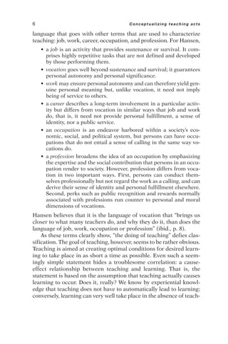 language that goes with other terms that are used to characterize
teaching: job, work, career, occupation, and profession. For Hansen,
• a job is an activity that provides sustenance or survival. It com-
prises highly repetitive tasks that are not defined and developed
by those performing them.
• vocation goes well beyond sustenance and survival; it guarantees
personal autonomy and personal significance.
• work may ensure personal autonomy and can therefore yield gen-
uine personal meaning but, unlike vocation, it need not imply
being of service to others.
• a career describes a long-term involvement in a particular activ-
ity but differs from vocation in similar ways that job and work
do, that is, it need not provide personal fulfillment, a sense of
identity, nor a public service.
• an occupation is an endeavor harbored within a society’s eco-
nomic, social, and political system, but persons can have occu-
pations that do not entail a sense of calling in the same way vo-
cations do.
• a profession broadens the idea of an occupation by emphasizing
the expertise and the social contribution that persons in an occu-
pation render to society. However, profession differs from voca-
tion in two important ways. First, persons can conduct them-
selves professionally but not regard the work as a calling, and can
derive their sense of identity and personal fulfillment elsewhere.
Second, perks such as public recognition and rewards normally
associated with professions run counter to personal and moral
dimensions of vocations.
Hansen believes that it is the language of vocation that “brings us
closer to what many teachers do, and why they do it, than does the
language of job, work, occupation or profession” (ibid., p. 8).
As these terms clearly show, “the doing of teaching” defies clas-
sification. The goal of teaching, however, seems to be rather obvious.
Teaching is aimed at creating optimal conditions for desired learn-
ing to take place in as short a time as possible. Even such a seem-
ingly simple statement hides a troublesome correlation: a cause-
effect relationship between teaching and learning. That is, the
statement is based on the assumption that teaching actually causes
learning to occur. Does it, really? We know by experiential knowl-
edge that teaching does not have to automatically lead to learning;
conversely, learning can very well take place in the absence of teach-
6 Conceptualizing teaching acts
 