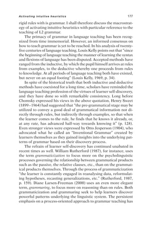 rigid rules with is grammar. I shall therefore discuss the macrostrat-
egy of activating intuitive heuristics with particular reference to the
teaching of L2 grammar.
The primacy of grammar in language teaching has been recog-
nized from time immemorial. However, an informed consensus on
how to teach grammar is yet to be reached. In his analysis of twenty-
five centuries of language teaching, Louis Kelly points out that “since
the beginning of language teaching the manner of learning the syntax
and flexions of language has been disputed. Accepted methods have
ranged from the inductive, by which the pupil himself arrives at rules
from examples, to the deductive whereby one proceeds from rules
to knowledge. At all periods of language teaching both have existed,
but never on an equal footing” (Louis Kelly, 1969, p. 34).
In spite of the historical truth that both inductive and deductive
methods have coexisted for a long time, scholars have reminded the
language teaching profession of the virtues of learner self-discovery,
and they have done so with remarkable consistency. Long before
Chomsky expressed his views in the above quotation, Henry Sweet
(1899–1964) had suggested that “the pre-grammatical stage may be
utilized to convey a good deal of grammatical information not di-
rectly through rules, but indirectly through examples, so that when
the learner comes to the rule, he finds that he knows it already, or,
at any rate, has advanced half-way towards knowing it” (p. 128).
Even stronger views were expressed by Otto Jesperson (1904), who
advocated what he called an “Inventional Grammar” created by
learners themselves as they gained insights into the underlying pat-
terns of grammar based on their discovery process.
The refrain of learner self-discovery has continued unabated in
recent times as well. William Rutherford (1987), for instance, uses
the term grammaticization to focus more on the psycholinguistic
processes governing the relationship between grammatical products
such as the passive, the relative clauses, etc., than on the grammat-
ical products themselves. Through the process of grammaticization
“the learner is constantly engaged in reanalysing data, reformulat-
ing hypotheses, recasting generalizations, etc.” (Rutherford, 1987,
p. 159). Diane Larsen-Freeman (2000) uses an even more elegant
term, grammaring, to focus more on reasoning than on rules. Both
grammaticization and grammaring seek to help learners discover
powerful patterns underlying the linguistic system. The persistent
emphasis on a process-oriented approach to grammar teaching has
Activating intuitive heuristics 177
 