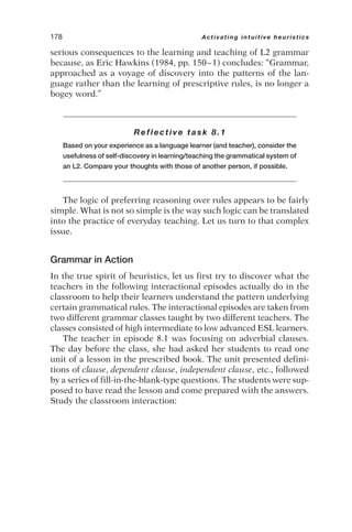 serious consequences to the learning and teaching of L2 grammar
because, as Eric Hawkins (1984, pp. 150–1) concludes: “Grammar,
approached as a voyage of discovery into the patterns of the lan-
guage rather than the learning of prescriptive rules, is no longer a
bogey word.”
Reflective task 8.1
Based on your experience as a language learner (and teacher), consider the
usefulness of self-discovery in learning/teaching the grammatical system of
an L2. Compare your thoughts with those of another person, if possible.
The logic of preferring reasoning over rules appears to be fairly
simple. What is not so simple is the way such logic can be translated
into the practice of everyday teaching. Let us turn to that complex
issue.
Grammar in Action
In the true spirit of heuristics, let us first try to discover what the
teachers in the following interactional episodes actually do in the
classroom to help their learners understand the pattern underlying
certain grammatical rules. The interactional episodes are taken from
two different grammar classes taught by two different teachers. The
classes consisted of high intermediate to low advanced ESL learners.
The teacher in episode 8.1 was focusing on adverbial clauses.
The day before the class, she had asked her students to read one
unit of a lesson in the prescribed book. The unit presented defini-
tions of clause, dependent clause, independent clause, etc., followed
by a series of fill-in-the-blank-type questions. The students were sup-
posed to have read the lesson and come prepared with the answers.
Study the classroom interaction:
178 Activating intuitive heuristics
 