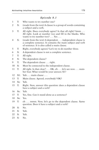 E p i s o d e 8 . 1
1 T: Who wants to try number one?
2 S: (reads from the text) A clause is a group of words containing
a subject and a verb.
3 T: All right. Does everybody agree? Is that all right? hmm . . .
All right. Look at number two and fill in the blanks. Who
wants to try number two? . . . Yes . . .
4 S: (reads from the text) A dependent . . . independent clause is
a complete sentence. It contains the main subject and verb
of sentence. It is also called a main clause.
5 T: Right, everybody agrees? Let’s try to do number three.
6 S: A dependent clause is not a complete sentence.
7 T: All right.
8 S: The dependent clause?
9 T: The dependent clause . . . right.
10 S: Must be connected to the independent clause.
11 T: All right. Is that clear? . . . OK. eh . . . let’s see now . . . num-
ber four. What would be your answer, S1?
12 S1: Yah . . . main clause . . .
13 T: Main clause. Agreed, everybody? OK?
14 Ss: Yah.
15 T: Right. Now, answer this question: does a dependent clause
have a subject and a verb?
16 Ss: Yah.
17 T: Yes, fine. Can it stand alone as a sentence?
18 Ss: Yes.
19 T: eh . . . mmm. Now, let’s go to the dependent clause. Same
question. Does it have a subject and a verb?
20 S: No.
21 S: Yah.
22 S: Yah.
23 S: No.
Activating intuitive heuristics 179
 