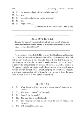 24 T: (in a very authoritative tone) Who said no?
25 Ss: Yes.
26 T: a . . . ah . . . (showing strong approval)
27 S: Yes.
28 T: Right. Now . . .
(Data source: Kumaravadivelu, 1992, p. 46)
Reflective task 8.2
Consider the teacher’s instructional method. Is it good enough to foster lan-
guage awareness? Is it good enough to activate intuitive heuristics? What
would you have done differently?
Now consider episode 8.2. The teacher in this class was focusing
on complex sentences with cause and effect relationships. She did
not use any textbook in this episode. Instead, she distributed a hu-
morous cartoon with the caption “a modern way to eat your apple.”
It pictured a rat jumping on a piece of cheese, a candle, a rope, a
fifty-pound weight, an apple, and a human face with a wide-open
mouth. The initial action of the rat jumping on the cheese triggers
a series of actions that will ultimately pop the apple into the per-
son’s mouth. Here is a part of the interaction:
E p i s o d e 8 . 2
1 T: What happens if the rat or the mouse doesn’t jump on the
cheese?
2 S1: The man . . . doesn’t eat the apple.
3 T: Doesn’t eat the apple?
4 S2: The man has to use his hands.
5 T: Yes, imagine the man doesn’t want to use his hands. The
man . . .
6 S1: Will not eat the apple xxx
180 Activating intuitive heuristics
 