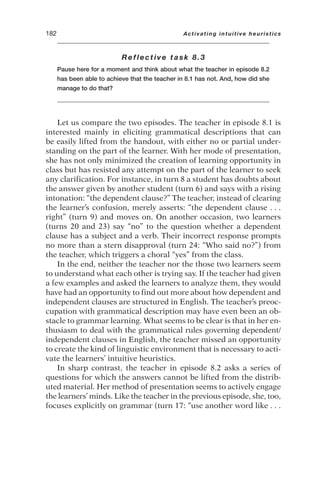 Reflective task 8.3
Pause here for a moment and think about what the teacher in episode 8.2
has been able to achieve that the teacher in 8.1 has not. And, how did she
manage to do that?
Let us compare the two episodes. The teacher in episode 8.1 is
interested mainly in eliciting grammatical descriptions that can
be easily lifted from the handout, with either no or partial under-
standing on the part of the learner. With her mode of presentation,
she has not only minimized the creation of learning opportunity in
class but has resisted any attempt on the part of the learner to seek
any clarification. For instance, in turn 8 a student has doubts about
the answer given by another student (turn 6) and says with a rising
intonation: “the dependent clause?” The teacher, instead of clearing
the learner’s confusion, merely asserts: “the dependent clause . . .
right” (turn 9) and moves on. On another occasion, two learners
(turns 20 and 23) say “no” to the question whether a dependent
clause has a subject and a verb. Their incorrect response prompts
no more than a stern disapproval (turn 24: “Who said no?”) from
the teacher, which triggers a choral “yes” from the class.
In the end, neither the teacher nor the those two learners seem
to understand what each other is trying say. If the teacher had given
a few examples and asked the learners to analyze them, they would
have had an opportunity to find out more about how dependent and
independent clauses are structured in English. The teacher’s preoc-
cupation with grammatical description may have even been an ob-
stacle to grammar learning. What seems to be clear is that in her en-
thusiasm to deal with the grammatical rules governing dependent/
independent clauses in English, the teacher missed an opportunity
to create the kind of linguistic environment that is necessary to acti-
vate the learners’ intuitive heuristics.
In sharp contrast, the teacher in episode 8.2 asks a series of
questions for which the answers cannot be lifted from the distrib-
uted material. Her method of presentation seems to actively engage
the learners’ minds. Like the teacher in the previous episode, she, too,
focuses explicitly on grammar (turn 17: “use another word like . . .
182 Activating intuitive heuristics
 