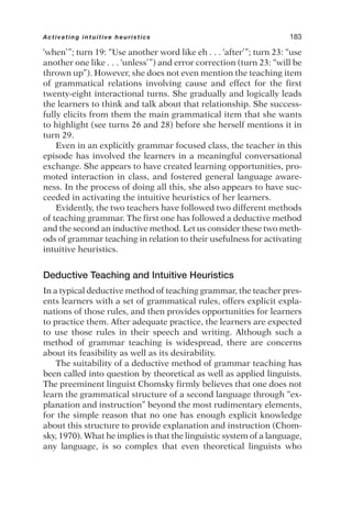 ‘when’”; turn 19: “Use another word like eh . . . ‘after’”; turn 23: “use
another one like . . . ‘unless’”) and error correction (turn 23: “will be
thrown up”). However, she does not even mention the teaching item
of grammatical relations involving cause and effect for the first
twenty-eight interactional turns. She gradually and logically leads
the learners to think and talk about that relationship. She success-
fully elicits from them the main grammatical item that she wants
to highlight (see turns 26 and 28) before she herself mentions it in
turn 29.
Even in an explicitly grammar focused class, the teacher in this
episode has involved the learners in a meaningful conversational
exchange. She appears to have created learning opportunities, pro-
moted interaction in class, and fostered general language aware-
ness. In the process of doing all this, she also appears to have suc-
ceeded in activating the intuitive heuristics of her learners.
Evidently, the two teachers have followed two different methods
of teaching grammar. The first one has followed a deductive method
and the second an inductive method. Let us consider these two meth-
ods of grammar teaching in relation to their usefulness for activating
intuitive heuristics.
Deductive Teaching and Intuitive Heuristics
In a typical deductive method of teaching grammar, the teacher pres-
ents learners with a set of grammatical rules, offers explicit expla-
nations of those rules, and then provides opportunities for learners
to practice them. After adequate practice, the learners are expected
to use those rules in their speech and writing. Although such a
method of grammar teaching is widespread, there are concerns
about its feasibility as well as its desirability.
The suitability of a deductive method of grammar teaching has
been called into question by theoretical as well as applied linguists.
The preeminent linguist Chomsky firmly believes that one does not
learn the grammatical structure of a second language through “ex-
planation and instruction” beyond the most rudimentary elements,
for the simple reason that no one has enough explicit knowledge
about this structure to provide explanation and instruction (Chom-
sky, 1970). What he implies is that the linguistic system of a language,
any language, is so complex that even theoretical linguists who
Activating intuitive heuristics 183
 