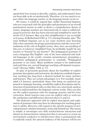spend their lives trying to describe, explain, and understand it have
not been able to do so satisfactorily. Therefore, it is too much to ex-
pect either the language teacher or the language learner to do so.
Of course, it could be argued that, unlike theoretical linguists
who are concerned with the principles and parameters of an overall
grammatical system in order to derive a comprehensive theory of
syntax, language teachers are interested only in what is called ped-
agogical grammar that has been selected and simplified to meet the
needs of L2 learners. But even that simplification is not as simple
as it seems. As Rutherford (1987, p. 17), echoing Chomsky, asks: “The
most brilliant linguists can as yet come nowhere near knowing
fully what constitute the proper generalizations and the correct for-
mulations of the rule of English syntax, then, how can anything of
this sort, in whatever ‘simplified’ form, be profitably ‘taught’ by any
teacher or ‘learned’ by any learner?” The pedagogical grammar of
even a language like English—one of the most analyzed and stud-
ied languages in the world—remains unsatisfactory, prompting a
prominent pedagogical grammarian to conclude: “Pedagogical
grammar is not static: Many problems remain to be understood,
and until they are, second language teaching will depend on guess-
work” (Terence Odlin, 1994, p. 11).
In spite of persistent questions about the feasibility of explicit
grammar description and instruction, the deductive method of gram-
mar teaching has long been a desired method for many teachers
and learners. They see certain advantages to it. For example, many
adult L2 learners, particularly those who bring an analytical ap-
proach to language learning, would like explicit description and in-
struction of grammatical rules so that they can consciously analyze
them to understand how the linguistic system works. They can also
use the explicit grammar rules for language practice and for error
correction. Some learners may even use explicit rules to work out
the similarities and differences between their L1 and L2.
The deductive approach with its explicit description and expla-
nation of grammar rules may have its advantages for teaching gram-
mar to adults. However, with regard to the specific purpose of acti-
vating learners’ intuitive heuristics, it has only limited use. The reason
is simple: it encourages very little teacher-learner interaction and
almost no learner-learner interaction that is necessary to create an
environment conducive to self-discovery. Once a grammatical rule
is explicitly stated, the natural tendency of the learners will be not
184 Activating intuitive heuristics
 