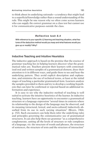 to think about its underlying rationale—a tendency that might lead
to a superficial knowledge rather than a sound understanding of the
rule. This might be one reason why we often come across learners
who can supply the correct grammar on a class test but cannot use
it for communicative purposes outside the class.
Reflective task 8.4
With reference to your specific L2 learning and teaching situation, what fea-
tures of the deductive method would you keep and what features would you
give up or modify? Why?
Inductive Teaching and Intuitive Heuristics
The inductive approach is based on the premise that the essence of
grammar teaching lies in helping learners discover what the gram-
matical rules are. Teachers present their learners with contextual-
ized oral and written samples of a grammatical element, draw their
attention to it in different ways, and guide them to see and hear the
underlying pattern. They avoid explicit description and explana-
tion, and minimize the use of technical terms, at least at the initial
stages of teaching a particular grammatical item. Learners analyze
the samples provided to them and try to develop a working hypoth-
esis that can later be confirmed or rejected based on additional in-
formation and experience.
It is easy to see why the inductive method of teaching is well
suited to activate the intuitive heuristics of the learner. In inductive
teaching, learners have an opportunity to encounter a grammatical
structure or a language expression “several times in contexts where
its relationship to the design of the language may be observed, and
its meaning (structural, lexical, and socio-cultural) inductively ab-
sorbed from its use in such varying situations” (Rivers, 1964,
p. 152). Such encounters can help them infer the underlying rules
and principles governing the communicative use of grammatical
structures. It can also help them see grammar “as a comprehensive
conglomerate, uniting all the levels of structure or rule complexes
of a language, viz. the structure of words and phrases, the structure
of sentences, the structure of texts and the structure of interaction”
Activating intuitive heuristics 185
 
