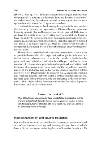 (Dirven, 1990, pp. 7–8). Thus, the inductive teaching of grammar has
the potential to activate the learners’ intuitive heuristics and stim-
ulate their working hypotheses not only about a grammatical sub-
system but also about the L2 system as a whole.
It is then fair to assume that learning through self-discovery rather
than learning from teacher explanation will favorably affect grammar
learning in particular and language learning in general. If the teach-
ers have the ability to devise creative exercises and if the learners
have the ability to derive probable generalizations based on the pre-
sented data and classroom interaction, then the inductive method
will prove to be highly beneficial. After all, learners will be able to
comprehend and retain better if they themselves discover the gram-
matical rules.
The emphasis on the inductive mode of presentation is not meant
to prohibit the use of explicit explanation through form-focused ac-
tivities. Instead, what needs to be seriously considered is whether the
presentation of definitions and rules should be preceded by the pres-
entation of relevant data, promotion of negotiated interaction, and
fostering of language awareness; and, whether a judicious combi-
nation of the inductive and deductive methods of teaching will be
more effective. Developments in research on L2 grammar learning
and teaching indicate that with suitable instructional modifications,
teachers can strike a balance along the inductive-deductive contin-
uum. I shall discuss these developments under the rubric input en-
hancement and intuitive heuristics.
Reflective task 8.5
What difficulties do you anticipate if you wish to follow the inductive method
of grammar teaching? Consider factors such as your own teacher prepara-
tion, textbooks, learner attitudes, etc. How would you overcome some of
the difficulties you’ve identified?
Input Enhancement and Intuitive Heuristics
Input enhancement can be considered to encompass two interrelated
acts of consciousness-raising and noticing the gap, both of which
have a direct bearing on activating learners’ intuitive heuristics. Al-
186 Activating intuitive heuristics
 