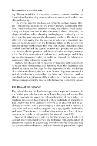 ing. The entire edifice of education, however, is constructed on the
foundation that teaching can contribute to accelerated and accom-
plished learning.
The overall process of education certainly involves several play-
ers—educational administrators, policy makers, curriculum plan-
ners, teacher educators, textbook writers, and others—each consti-
tuting an important link in the educational chain. However, the
players who have a direct bearing on shaping and reshaping the de-
sired learning outcome are the classroom teachers. This is not very
different from saying that the success or failure of a theatrical pro-
duction depends largely on the histrionic talent of the actors who
actually appear on the stage. It is true that several individuals have
worked hard behind the scenes to make that production possible:
the director, the scriptwriter, and the production manager, to name
a few. But if the actors do not perform well on the stage, and if they
are not able to connect with the audience, then all the behind-the-
scenes activities will come to naught.
In fact, the educational role played by teachers in the classroom
is much more demanding and daunting than the theatrical role
played by actors on the stage for the simple reason that the failure
of an educational enterprise has more far-reaching consequences for
an individual or for a nation than the failure of a theatrical produc-
tion. Such is the significance of the teacher. Nevertheless, there is very
little consensus about the precise role the teacher is expected to play.
The Role of the Teacher
The role of the teacher has been a perennial topic of discussion in
the field of general education as well as in language education. Un-
able to precisely pin down the role and function of the teacher, the
teaching profession has grappled with a multitude of metaphors.
The teacher has been variously referred to as an artist and an ar-
chitect; a scientist and a psychologist; a manager and a mentor; a
controller and a counselor; a sage on the stage; a guide on the side;
and more. There is merit in each of these metaphors. Each of them
captures the teacher’s role partially but none of them fully.
Instead of delving deep into the familiar metaphors, I believe it
is much more beneficial to view the historical role and function of
classroom teachers to understand how the concept of teacher role
has developed over the years, and how that development has shaped
Conceptualizing teaching acts 7
 