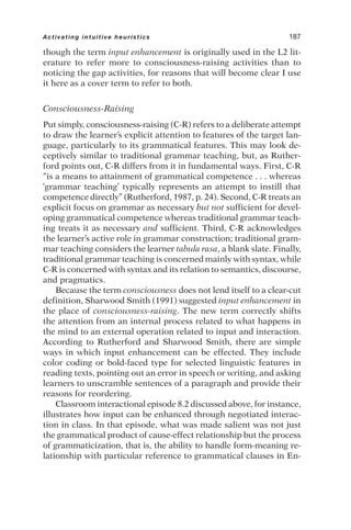 though the term input enhancement is originally used in the L2 lit-
erature to refer more to consciousness-raising activities than to
noticing the gap activities, for reasons that will become clear I use
it here as a cover term to refer to both.
Consciousness-Raising
Put simply, consciousness-raising (C-R) refers to a deliberate attempt
to draw the learner’s explicit attention to features of the target lan-
guage, particularly to its grammatical features. This may look de-
ceptively similar to traditional grammar teaching, but, as Ruther-
ford points out, C-R differs from it in fundamental ways. First, C-R
“is a means to attainment of grammatical competence . . . whereas
‘grammar teaching’ typically represents an attempt to instill that
competence directly” (Rutherford, 1987, p. 24). Second, C-R treats an
explicit focus on grammar as necessary but not sufficient for devel-
oping grammatical competence whereas traditional grammar teach-
ing treats it as necessary and sufficient. Third, C-R acknowledges
the learner’s active role in grammar construction; traditional gram-
mar teaching considers the learner tabula rasa, a blank slate. Finally,
traditional grammar teaching is concerned mainly with syntax, while
C-R is concerned with syntax and its relation to semantics, discourse,
and pragmatics.
Because the term consciousness does not lend itself to a clear-cut
definition, Sharwood Smith (1991) suggested input enhancement in
the place of consciousness-raising. The new term correctly shifts
the attention from an internal process related to what happens in
the mind to an external operation related to input and interaction.
According to Rutherford and Sharwood Smith, there are simple
ways in which input enhancement can be effected. They include
color coding or bold-faced type for selected linguistic features in
reading texts, pointing out an error in speech or writing, and asking
learners to unscramble sentences of a paragraph and provide their
reasons for reordering.
Classroom interactional episode 8.2 discussed above, for instance,
illustrates how input can be enhanced through negotiated interac-
tion in class. In that episode, what was made salient was not just
the grammatical product of cause-effect relationship but the process
of grammaticization, that is, the ability to handle form-meaning re-
lationship with particular reference to grammatical clauses in En-
Activating intuitive heuristics 187
 