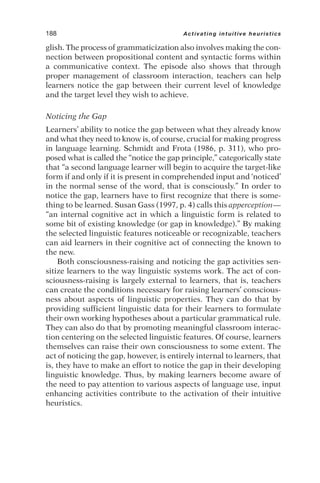 glish. The process of grammaticization also involves making the con-
nection between propositional content and syntactic forms within
a communicative context. The episode also shows that through
proper management of classroom interaction, teachers can help
learners notice the gap between their current level of knowledge
and the target level they wish to achieve.
Noticing the Gap
Learners’ ability to notice the gap between what they already know
and what they need to know is, of course, crucial for making progress
in language learning. Schmidt and Frota (1986, p. 311), who pro-
posed what is called the “notice the gap principle,” categorically state
that “a second language learner will begin to acquire the target-like
form if and only if it is present in comprehended input and ‘noticed’
in the normal sense of the word, that is consciously.” In order to
notice the gap, learners have to first recognize that there is some-
thing to be learned. Susan Gass (1997, p. 4) calls this apperception—
“an internal cognitive act in which a linguistic form is related to
some bit of existing knowledge (or gap in knowledge).” By making
the selected linguistic features noticeable or recognizable, teachers
can aid learners in their cognitive act of connecting the known to
the new.
Both consciousness-raising and noticing the gap activities sen-
sitize learners to the way linguistic systems work. The act of con-
sciousness-raising is largely external to learners, that is, teachers
can create the conditions necessary for raising learners’ conscious-
ness about aspects of linguistic properties. They can do that by
providing sufficient linguistic data for their learners to formulate
their own working hypotheses about a particular grammatical rule.
They can also do that by promoting meaningful classroom interac-
tion centering on the selected linguistic features. Of course, learners
themselves can raise their own consciousness to some extent. The
act of noticing the gap, however, is entirely internal to learners, that
is, they have to make an effort to notice the gap in their developing
linguistic knowledge. Thus, by making learners become aware of
the need to pay attention to various aspects of language use, input
enhancing activities contribute to the activation of their intuitive
heuristics.
188 Activating intuitive heuristics
 