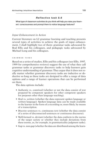 Reflective task 8.6
What type of classroom activities do you think will help you raise your learn-
ers’ consciousness and prompt them to notice language features?
Input Enhancement in Action
Current literature on L2 grammar learning and teaching presents
several types of activities to achieve the goals of input enhance-
ment. I shall highlight two of them: grammar tasks advocated by
Rod Ellis and his colleagues, and pedagogic tasks advocated by
Michael Long and his colleagues.
G R A M M A R T A S K S
Based on a series of studies, Ellis and his colleagues (see Ellis, 1997,
1999 for comprehensive reviews) suggest the use of what they call
grammar tasks or grammar discovery tasks to help learners gain
cognitive understanding of grammar. They argue that it does not re-
ally matter whether grammar discovery tasks are inductive or de-
ductive so long as these tasks are designed to offer a range of data
options and a range of learner operations that can be performed
on them.
The data options include:
• Authentic vs. contrived (whether or not the data consist of text
prepared by competent speakers for other competent speakers
for purposes other than language teaching).
• Oral vs. written (whether the data represent spoken language or
written language). Spoken language data can be made available
to the learner in the form of a recording or, more likely, by means
of a transcription.
• Discrete sentences vs. continuous text (whether the data consist
of a series of disconnected sentences or continuous discourse).
• Well-formed vs. deviant (whether the data conform to the norms
of the target variety or whether they include deviations from
these norms, as, for example, in grammaticality judgment tasks).
• Gap vs. non-gap (whether the data are distributed among the learn-
Activating intuitive heuristics 189
 