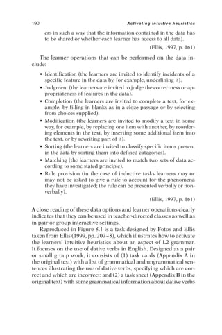 ers in such a way that the information contained in the data has
to be shared or whether each learner has access to all data).
(Ellis, 1997, p. 161)
The learner operations that can be performed on the data in-
clude:
• Identification (the learners are invited to identify incidents of a
specific feature in the data by, for example, underlining it).
• Judgment (the learners are invited to judge the correctness or ap-
propriateness of features in the data).
• Completion (the learners are invited to complete a text, for ex-
ample, by filling in blanks as in a cloze passage or by selecting
from choices supplied).
• Modification (the learners are invited to modify a text in some
way, for example, by replacing one item with another, by reorder-
ing elements in the text, by inserting some additional item into
the text, or by rewriting part of it).
• Sorting (the learners are invited to classify specific items present
in the data by sorting them into defined categories).
• Matching (the learners are invited to match two sets of data ac-
cording to some stated principle).
• Rule provision (in the case of inductive tasks learners may or
may not be asked to give a rule to account for the phenomena
they have investigated; the rule can be presented verbally or non-
verbally).
(Ellis, 1997, p. 161)
A close reading of these data options and learner operations clearly
indicates that they can be used in teacher-directed classes as well as
in pair or group interactive settings.
Reproduced in Figure 8.1 is a task designed by Fotos and Ellis
taken from Ellis (1999, pp. 207–8), which illustrates how to activate
the learners’ intuitive heuristics about an aspect of L2 grammar.
It focuses on the use of dative verbs in English. Designed as a pair
or small group work, it consists of (1) task cards (Appendix A in
the original text) with a list of grammatical and ungrammatical sen-
tences illustrating the use of dative verbs, specifying which are cor-
rect and which are incorrect; and (2) a task sheet (Appendix B in the
original text) with some grammatical information about dative verbs
190 Activating intuitive heuristics
 